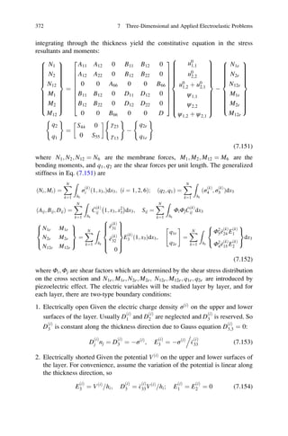 integrating through the thickness yield the constitutive equation in the stress
resultants and moments:
N1
N2
N12
M1
M2
M12
8

:
9
=
;
¼
A11 A12 0 B11 B12 0
A12 A22 0 B12 B22 0
0 0 A66 0 0 B66
B11 B12 0 D11 D12 0
B12 B22 0 D12 D22 0
0 0 B66 0 0 D
2
6
6
6
6
6
6
6
6
4
3
7
7
7
7
7
7
7
7
5
u0
1;1
u0
2;2
u0
1;2 þ u0
2;1
ψ1;1
ψ2;2
ψ1;2 þ ψ2;1
8

:
9
=
;
À
N1e
N2e
N12e
M1e
M2e
M12e
8

:
9
=
;
q2
q1
( )
¼
S44 0
0 S55
!
γ23
γ13
( )
À
q2e
q1e
( )
(7.151)
where N1; N2; N12 ¼ N6 are the membrane forces, M1; M2; M12 ¼ M6 are the
bending moments, and q1; q2 are the shear forces per unit length. The generalized
stiffness in Eq. (7.151) are
ðNi; MiÞ ¼
XN
k¼1
Z
hk
σ
ðkÞ
i 1; x3;ð Þdx3; ði ¼ 1; 2; 6Þ; ðq2; q1Þ ¼
XN
k¼1
Z
hk
ðσ
ðkÞ
4 ; σ
ðkÞ
5 Þdx3
ðAij; Bij; DijÞ ¼
XN
k¼1
Z
hk
C
ðkÞ
ij 1; x3; x2
3
À Á
dx3; Sij ¼
XN
k¼1
Z
hk
ΦiΦj
C
ðkÞ
ij dx3
N1e M1e
N2e M2e
N12e M12e
8

:
9
=
;
¼
XN
k¼1
Z
hk
e
ðkÞ
31
e
ðkÞ
32
0
8

:
9
=
;
E
ðkÞ
3 ð1; x3Þdx3;
q1e
q2e
 #
¼
XN
k¼1
Z
hk
Φ2
5e
ðkÞ
24 E
ðkÞ
1
Φ2
4e
ðkÞ
15 E
ðkÞ
2
8

:
9
=
;
dx3
(7.152)
where Φi; Φj are shear factors which are determined by the shear stress distribution
on the cross section and N1e; M1e; N2e; M2e; N12e; M12e; q1e; q2e are introduced by
piezoelectric effect. The electric variables will be studied layer by layer, and for
each layer, there are two-type boundary conditions:
1. Electrically open Given the electric charge density σðiÞ
on the upper and lower
surfaces of the layer. Usually D
ðiÞ
1 and D
ðiÞ
2 are neglected and D
ðiÞ
3 is reserved. So
D
ðiÞ
3 is constant along the thickness direction due to Gauss equation D
ðiÞ
3;3 ¼ 0:
D
ðiÞ
j nj ¼ D
ðiÞ
3 ¼ ÀσðiÞ
; E
ðiÞ
3 ¼ ÀσðiÞ
E
ðiÞ
33
.
(7.153)
2. Electrically shorted Given the potential VðiÞ
on the upper and lower surfaces of
the layer. For convenience, assume the variation of the potential is linear along
the thickness direction, so
E
ðiÞ
3 ¼ VðiÞ
hi= ; D
ðiÞ
3 ¼ E
ðiÞ
33VðiÞ
hi= ; E
ðiÞ
1 ¼ E
ðiÞ
2 ¼ 0 (7.154)
372 7 Three-Dimensional and Applied Electroelastic Problems
 