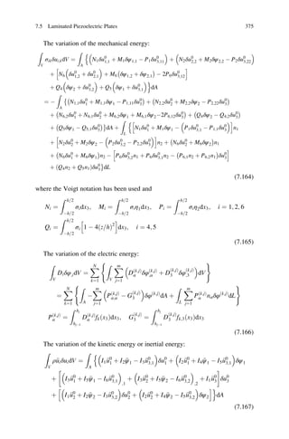 The variation of the mechanical energy:
Z
V
σikδui;kdV ¼
Z
A
N1δu0
1;1 þ M1δψ1;1 À P1δu0
3;11
 
þ N2δu0
2;2 þ M2δψ2;2 À P2δu0
3;22
 n
þ N6 δu0
1;2 þ δu0
2;1
 
þ M6 δψ1;2 þ δψ2;1
À Á
À 2P6δu0
3;12
h i
þ Q4 δψ2 þ δu0
3;2
 
þ Q5 δψ1 þ δu0
3;1
 o
dA
¼ À
Z
A
N1;1δu0
1 þ M1;1δψ1 À P1;11δu0
3
À ÁÈ
þ N2;2δu0
2 þ M2;2δψ2 À P2;22δu0
3
À Á
þ N6;2δu0
1 þ N6;1δu0
2 þ M6;2δψ1
À
þ M6;1δψ2À2P6;12δu0
3
Á
þ Q4δψ2 À Q4;2δu0
3
À Á
þ Q5δψ1 À Q5;1δu0
3
À ÁÉ
dA þ
Z
L
N1δu0
1 þ M1δψ1 À P1δu0
3;1 À P1;1δu0
3
 h in
n1
þ N2δu0
2 þ M2δψ2 À P2δu0
3;2 À P2;2δu0
3
 h i
n2 þ N6δu0
2 þ M6δψ2
À Á
n1
þ N6δu0
1 þ M6δψ1
À Á
n2 À P6δu0
3;2n1 þ P6δu0
3;1n2 À P6;1n2 þ P6;2n1
À Á
δu0
3
h i
þ Q4n2 þ Q5n1ð Þδu0
3
É
dL
(7.164)
where the Voigt notation has been used and
Ni ¼
Z h 2=
Àh 2=
σidx3; Mi ¼
Z h 2=
Àh 2=
σiη1dx3; Pi ¼
Z h 2=
Àh 2=
σiη2dx3; i ¼ 1; 2; 6
Qi ¼
Z h 2=
Àh 2=
σi 1 À 4ðz h= Þ2
h i
dx3; i ¼ 4; 5
(7.165)
The variation of the electric energy:
Z
V
Diδφ;idV ¼
XN
k¼1
Z
V
Xm
j¼1
Dðk;jÞ
α δφðk;jÞ
;α þ D
k;jð Þ
3 δφ
ðk;jÞ
;3
 
dV
( )
¼
XN
k¼1
Z
A
À
Xm
j¼1
Pðk;jÞ
α;α À G
ðk;jÞ
3
 
δφ k;jð Þ
dA þ
Z
L
Xm
j¼1
Pðk;jÞ
α nαδφðk;jÞ
dL
( )
Pðk;jÞ
α ¼
Z hj
hjÀ1
Dðk;jÞ
α fkðx3Þdx3; G
ðk;jÞ
3 ¼
Z hj
hjÀ1
D
ðk;jÞ
3 fk;3ðx3Þdx3
(7.166)
The variation of the kinetic energy or inertial energy:
Z
V
ρ€uiδuidV ¼
Z
A
I1 €u0
1 þ I2 €ψ1 À I3 €u0
3;1
 
δu0
1
n
þ I2 €u0
1 þ I4 €ψ1 À I5 €u0
3;1
 
δψ1
þ I3 €u0
1 þ I5 €ψ1 À I6 €u0
3;1
 
;1
þ I3 €u0
2 þ I5 €ψ2 À I6 €u0
3;2
 
;2
þ I1 €u0
3
!
δu0
3
þ I1 €u0
2 þ I2 €ψ2 À I3 €u0
3;2
 
δu0
2 þ I2 €u0
2 þ I4 €ψ2 À I5 €u0
3;2
 
δψ2
h io
dA
(7.167)
7.5 Laminated Piezoelectric Plates 375
 