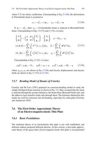 where Y; G are elastic coefﬁcients. Corresponding to Eq. (7.148), the deformation
in Timoshenko beam is assumed as
ε11 ¼ u0
1;1 þ x3ψ;1; γ13 ¼ u0
3;1 þ ψ (7.176)
If ψ ¼ Àu0
3;1 , then γ13 ¼ 0,Timoshenko beam is reduced to Bernoulli-Euler
beam. Corresponding to Eqs. (7.173) and (7.174), we have
N
M
( )
¼
A B
B D
  u0
1;1
ψ;1
( )
À
Ne
Me
( )
; q ¼ Gγ13 À qe
A; B; Dð Þ ¼
XN
k¼1
Z
hk
YðkÞ
1; x3:x2
3
À Á
dx3; G ¼
XN
k¼1
Z
hk
Φ2
GðkÞ
dx3
Ne; Með Þ ¼
XN
k¼1
Z
hk
e
ðkÞ
31 E
ðkÞ
3 1; x3:ð Þdx3; qe ¼
XN
k¼1
Z
hk
Φ2
e
ðkÞ
15 E
ðkÞ
1 dx3
(7.177)
Corresponding to Eq. (7.155), we have
ρ0 €u0
1 þ ρ1 €ψ1 ¼ N;1; ρ0 €u0
3 ¼ q;1 þ p; ρ1 €u0
1 þ ρ2 €ψ1 ¼ M;1 À q (7.178)
where ρ0; ρ1; ρ2 are shown in Eq. (7.156) and electric displacements and electric
ﬁelds are shown in Eq. (7.153) or (7.154).
7.5.7 Bending Model of Beams of Crawley
Crawley and De Luis (1987) proposed an extension-bending model to study the
simple intelligent beam structure as shown in Fig. 7.8. They assumed that the strain
is uniform through the actuator thickness, the beam obeys Bernoulli-Euler rule, and
the adhesive layer transfers loads only through shear. The formulas obtained by this
model are well for extension, but not bending, especially for a thin plate (Crawley
and Aanderson 1989).
7.6 The First-Order Approximate Theory
of an Electro-magneto-elastic Thin Plate
7.6.1 Basic Postulations
The nonlinear theory of an electroelastic thin plate is not well established, and
different authors proposed different theories. In this section, a ﬁrst-order approxi-
mate theory of the quasi-static electro-magneto-elastic thin plate is recommended
7.6 The First-Order Approximate Theory of an Electro-magneto-elastic Thin Plate 379
 