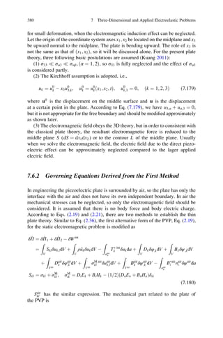 for small deformation, when the electromagnetic induction effect can be neglected.
Let the origin of the coordinate system axes x1; x2 be located on the midplane and x3
be upward normal to the midplane. The plate is bending upward. The role of x3 is
not the same as that of ðx1; x2Þ, so it will be discussed alone. For the present plate
theory, three following basic postulations are assumed (Kuang 2011):
(1) σ33 ( σα3 ( σαβ; ðα ¼ 1; 2Þ, so σ33 is fully neglected and the effect of σα3
is considered partly.
(2) The Kirchhoff assumption is adopted, i.e.,
uk ¼ u0
k À x3u0
3;k; u0
k ¼ u0
kðx1; x2; tÞ; u0
k;3 ¼ 0; ðk ¼ 1; 2; 3Þ (7.179)
where u0
is the displacement on the middle surface and u is the displacement
at a certain point in the plate. According to Eq. (7.179), we have u3;α þ uα;3 ¼ 0,
but it is not appropriate for the free boundary and should be modiﬁed approximately
as shown later.
(3) The electromagnetic ﬁeld obeys the 3D theory, but in order to consistent with
the classical plate theory, the resultant electromagnetic force is reduced to the
middle plane S (dS ¼ dx1dx2 ) or to the contour L of the middle plane. Usually
when we solve the electromagnetic ﬁeld, the electric ﬁeld due to the direct piezo-
electric effect can be approximately neglected compared to the lager applied
electric ﬁeld.
7.6.2 Governing Equations Derived from the First Method
In engineering the piezoelectric plate is surrounded by air, so the plate has only the
interface with the air and does not have its own independent boundary. In air the
mechanical stresses can be neglected, so only the electromagnetic ﬁeld should be
considered. It is assumed that there is no body force and body electric charge.
According to Eqs. (2.19) and (2.21), there are two methods to establish the thin
plate theory. Similar to Eq. (2.36), the ﬁrst alternative form of the PVP, Eq. (2.19),
for the static electromagnetic problem is modiﬁed as
δ^Π ¼ δ^Π1 þ δ^Π2 À δWint
¼
Z
V
Sklδuk;ldV þ
Z
V
ρ€ukδukdV À
Z
aint
σ
TÃ int
k δukda þ
Z
V
Dkδφ;kdV þ
Z
V
Bkδψ;kdV
þ
Z
Vair
Dair
k δφair
;k dV þ
Z
Vair
σM air
kl δuair
k;ldV þ
Z
Vair
Bair
k δψair
;k dV À
Z
aair
μ
BÃair
i nair
i δψair
da
Skl ¼ σkl þ σM
kl ; σM
ik ¼ DiEk þ BiHk À 1 2=ð Þ DnEn þ BnHnð Þδik
(7.180)
Sair
kl has the similar expression. The mechanical part related to the plate of
the PVP is
380 7 Three-Dimensional and Applied Electroelastic Problems
 