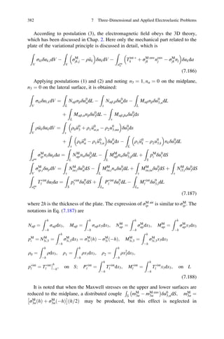 According to postulation (3), the electromagnetic ﬁeld obeys the 3D theory,
which has been discussed in Chap. 2. Here only the mechanical part related to the
plate of the variational principle is discussed in detail, which is
Z
V
σklδuk;ldV À
Z
V
σM
jk;j À ρ€uk
 
δukdV À
Z
aint
σ
Tint Ã
k þ σM env
jk nenv
j À σM
jk nj
 
δukda
(7.186)
Applying postulations (1) and (2) and noting n3 ¼ 1; nα ¼ 0 on the midplane,
n3 ¼ 0 on the lateral surface, it is obtained:
Z
V
σklδul;kdV ¼
Z
L
Nαβnβδu0
αdL À
Z
s
Nαβ;βδu0
αds À
Z
L
Mαβnβδu0
3;αdL
þ
Z
L
Mαβ;αnβδu0
3dL À
Z
s
Mαβ;βαδu0
3ds
Z
V
ρ€ukδukdV ¼
Z
s
ρ0 €u0
3 þ ρ1 €u0
α;α À ρ2u0
3;αα
 
δu0
3ds
þ
Z
s
ρ0 €u0
α À ρ1 €u0
3;α
 
δu0
αds À
Z
L
ρ1 €u0
k À ρ2u0
3;k
 
nkδu0
3dL
Z
aint
σM
ip niδupda ¼
Z
L
NM
αpnαδu0
pdL À
Z
L
MM
αβnαδu0
3;βdL þ
Z
S
pM
i δu0
i dS
Z
V
σM
ip;iδupdV ¼
Z
s
NM
iα;iδu0
αdS À
Z
L
MM
iα;inαδu0
3dL þ
Z
s
MM
iα;iαδu0
3dS þ
Z
s
NM
i3;iδu0
3dS
Z
aint
σ
TÃint
l δulda ¼
Z
S
pÃint
l δu0
l dS þ
Z
Lσ
PÃint
l δu0
l dL À
Z
Lσ
MÃint
l δu0
3;ldL
(7.187)
where 2h is the thickness of the plate. The expression of σM air
ip is similar to σM
ip. The
notations in Eq. (7.187) are
Nαβ ¼
Z h
Àh
σαβdx3; Mαβ ¼
Z h
Àh
σαβx3dx3; NM
αp ¼
Z h
Àh
σM
αpdx3; MM
αp ¼
Z h
Àh
σM
αpx3dx3
pM
i ¼ NM
3i;3 ¼
Z h
Àh
σM
3i;3dx3 ¼ σM
3i ðhÞ À σM
3i ðÀhÞ; MM
3i;3 ¼
Z h
Àh
σM
3i;3x3dx3
ρ0 ¼
Z h
Àh
ρdx3; ρ1 ¼
Z h
Àh
ρx3dx3; ρ2 ¼
Z h
Àh
ρx2
3dx3;
pÃint
l ¼ TÃint
l

h
Àh
; on S; PÃint
l ¼
Z h
Àh
TÃint
l dx3; MÃint
l ¼
Z h
Àh
TÃint
l x3dx3; on L
(7.188)
It is noted that when the Maxwell stresses on the upper and lower surfaces are
reduced to the midplane, a distributed couple
R
S mM
3α À mM env
3α
À Á
δu0
3;αdS; mM
3α ¼
σM
3αðhÞ þ σM
3α Àhð Þ
Â Ã
h 2=ð Þ may be produced, but this effect is neglected in
382 7 Three-Dimensional and Applied Electroelastic Problems
 
