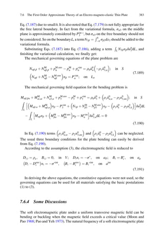 Eq. (7.187) due to smallh. It is also noted that Eq. (7.179) is not fully appropriate for
the free lateral boundary. In fact from the variational formula, σα3 on the middle
plane is approximately considered by Pint Ã
3 , but σα3 on the free boundary should not
be considered. So on the boundaryL, a termN3β ¼
Rh
Àh σβ3dx3 should be added to the
variational formula.
Substituting Eqs. (7.187) into Eq. (7.186), adding a term
R
L N3βnβδu0
3dL, and
ﬁnishing the variational calculation, we ﬁnally get:
The mechanical governing equations of the plane problem are
Nαβ;β þ NM
αβ;β þ pM env
α À pM
α þ pÃint
α ¼ ρ0 €u0
α Àρ1 €u0
3;α
 
; in S
Nαβ þ NM
αβ À NM env
αβ
 
nβ ¼ PÃint
α ; on Lσ
(7.189)
The mechanical governing ﬁeld equation for the bending problem is
Mαβ;βα þ MM
αi;αi þ NM
α3;α þ pM env
3 À pM
3 þ pÃint
3 ¼ ρ0 €u0
3 þ ρ1 €u0
α;α À ρ2u0
3;αα
 
; in S
Z
L
Mαβ;α þ MM
αβ;α
 
nβ À PÃint
3 þ N3β þ NM
β3 À NM env
β3
 
nβ À ρ1 €u0
k À ρ2u0
3;k
 h i
δu0
3dL
À
Z
L
Mαβnβ þ MM
βα À MM env
βα
 
nβ À MÃint
α
h i
δu0
3;αdL ¼ 0
(7.190)
In Eq. (7.190) terms ρ1 €u0
α;α À ρ2u0
3;αα
 
and ρ1 €u0
k À ρ2u0
3;k
 
can be neglected.
The usual three boundary conditions for the plate bending can easily be derived
from Eq. (7.190).
According to the assumption (3), the electromagnetic ﬁeld is reduced to
Di;i ¼ ρe; Bi;i ¼ 0; in V; Dini ¼ ÀσÃ
; on aD; Bi ¼ BÃ
i ; on aμ
Di À Denv
i
À Á
ni ¼ ÀσÃint
; Bi À Benv
i
À Á
¼ Bi
Ãint
; on aint
(7.191)
In deriving the above equations, the constitutive equations were not used, so the
governing equations can be used for all materials satisfying the basic postulations
(1) to (3).
7.6.4 Some Discussions
The soft electromagnetic plate under a uniform transverse magnetic ﬁeld can be
bending or buckling when the magnetic ﬁeld exceeds a critical value (Moon and
Pao 1968; Pao and Yeh 1973). The natural frequency of a soft electromagnetic plate
7.6 The First-Order Approximate Theory of an Electro-magneto-elastic Thin Plate 383
 
