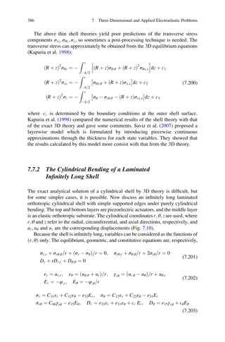 The above thin shell theories yield poor predictions of the transverse stress
components σxz; σθz; σz, so sometimes a post-processing technique is needed. The
transverse stress can approximately be obtained from the 3D equilibrium equations
(Kapuria et al. 1998):
ðR þ zÞ2
σθz ¼ À
Z z
Àh 2=
ðR þ zÞσθ;θ þ ðR þ zÞ2
σθx;x
h i
dz þ c1
ðR þ zÞ2
σxz ¼ À
Z z
Àh 2=
σθx;θ þ ðR þ zÞσx;x
Â Ã
dz þ c2
ðR þ zÞ2
σz ¼ À
Z z
Àh 2=
σθ À σzθ;θ À ðR þ zÞσzx;x
Â Ã
dz þ c3
(7.200)
where ci is determined by the boundary conditions at the outer shell surface.
Kapuria et al. (1998) compared the numerical results of the shell theory with that
of the exact 3D theory and gave some comments. Saviz et al. (2007) proposed a
layerwise model which is formulated by introducing piecewise continuous
approximations through the thickness for each state variables. They showed that
the results calculated by this model more consist with that from the 3D theory.
7.7.2 The Cylindrical Bending of a Laminated
Inﬁnitely Long Shell
The exact analytical solution of a cylindrical shell by 3D theory is difﬁcult, but
for some simpler cases, it is possible. Now discuss an inﬁnitely long laminated
orthotropic cylindrical shell with simple supported edges under purely cylindrical
bending. The top and bottom layers are piezoelectric actuators, and the middle layer
is an elastic orthotropic substrate. The cylindrical coordinates r; θ; z are used, where
r; θ and z refer to the radial, circumferential, and axial directions, respectively, and
ur; uθ and uz are the corresponding displacements (Fig. 7.10).
Because the shell is inﬁnitely long, variables can be considered as the functions of
ðr; θÞ only. The equilibrium, geometric, and constitutive equations are, respectively,
σr;r þ σrθ;θ r= þ ðσr À σθÞ r= ¼ 0; σrθ;r þ σθ;θ r= þ 2σrθ r= ¼ 0
Dr þ rDr;r þ Dθ;θ ¼ 0
(7.201)
εr ¼ ur;r; εθ ¼ ðuθ;θ þ urÞ=r; γrθ ¼ ður;θ À uθÞ r= þ uθ;r
Er ¼ Àφ;r; Eθ ¼ Àφ;θ r=
(7.202)
σr ¼ C11εr þ C12εθ À e33Er; σθ ¼ C12εr þ C22εθ À e31Er
σrθ ¼ C66γrθ À e15Eθ; Dr ¼ e33εr þ e31εθ þ Er Er; Dθ ¼ e15γrθ þ EθEθ
(7.203)
386 7 Three-Dimensional and Applied Electroelastic Problems
 