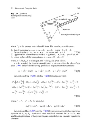 where Cij is the reduced material coefﬁcients. The boundary conditions are
1. Simply supported ur ¼ σθ ¼ σθz ¼ 0; φ ¼ 0; when θ ¼ 0; θ0
2. On the interfaces ur; uθ; σr; σrθ continuous and φ ¼ 0 (7.204)
3. Upper surface of the outer actuator σr ¼ q0 sin pθ; σrθ ¼ 0; φ ¼ V sin pθ
4. Lower surface of the inner actuator σr ¼ σrθ ¼ 0; Dr ¼ 0
where p ¼ mπ θ0= ,m is an integer, and V and q0 are given values.
In order to satisfy the boundary conditions ur ¼ σθ ¼ φ ¼ 0 on the edges, Chen
et al. (1996) adopted the following generalized displacements for actuators:
ur ¼ u0
r ðrÞ sin pθ; uθ ¼ u0
θðrÞ cos pθ; φ ¼ φ0
ðrÞ sin pθ (7.205)
Substitution of Eq. (7.205) into Eq. (7.201) for actuators yields
C11 u00
r0 þ
u0
r0
r
 
À C22 þ p2
C66
À Á ur0
r2
À p C66 þ C12ð Þ
u0
θ0
r
þ p C22 þ C66ð Þ
uθ0
r2
À e31
φ0
0
r
¼ 0
p C12 þ C66ð Þ
u0
r0
r
þ p C22 þ C66ð Þ
ur0
r2
þ C66 u00
θ0 þ
u0
θ0
r
 
À p2
C22 þ C66
À Á uθ0
r2
þ pe31
φ0
0
r
¼ 0
e31
u0
r0
r
À pe31
u0
θ0
r
À Er φ00
0 þ
φ0
0
r
 
þ p2
Eθ
φ0
r2
¼ 0
(7.206)
where f0
¼ f;r; f00
¼ f;rr for any f. Let
ur0ðrÞ ¼ Arrs
; uθ0ðrÞ ¼ Aθrs
; φ0ðrÞ ¼ Aφrs
(7.207)
Substitution of Eq. (7.207) into Eq. (7.206) for actuators yields the homogeneous
equation of Ar; Aθ; Aφ . In order to have nontrivial solutions for Ar; Aθ; Aφ , the
coefﬁcient determinate of them must be zero, so the following character equation is
obtained:
Fig. 7.10 Cylindrical
bending of an inﬁnitely long
shell
7.7 Piezoelectric Composite Shells 387
 
