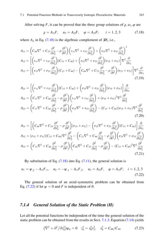 After solving F, it can be proved that the three group solutions of χ; u3; φ are
χ ¼ Ai1F; u3 ¼ Ai2F; φ ¼ Ai3F; i ¼ 1; 2; 3 (7.18)
where Aij in Eq. (7.18) is the algebraic complement of Dj j, i.e.,
A11 ¼ C44r2
þ C33
@2
@x2
3
À ρ
@2
@t2
 
E11r2
þ E33
@2
@x2
3
 
þ e15r2
þ e33
@2
@x2
3
 2
A12 ¼ E11r2
þ E33
@2
@x2
3
 
ðC13 þ C44Þ þ e15r2
þ e33
@2
@x2
3
 
ðe15 þ e31Þ
!
r2 @
@x3
A13 ¼ e15r2
þ e33
@2
@x2
3
 
ðC13 þ C44Þ À C44r2
þ C33
@2
@x2
3
À ρ
@2
@t2
 
ðe15 þ e31Þ
!
r2 @
@x3
(7.19)
A21 ¼ E11r2
þ E33
@2
@x2
3
 
ðC13 þ C44Þ þ e15r2
þ e33
@2
@x2
3
 
ðe15 þ e31Þ
!
@
@x3
A22 ¼ C11r2
þ C44
@2
@x2
3
À ρ
@2
@t2
 
E11r2
þ E33
@2
@x2
3
 
þ ðe15 þ e31Þ2
r2 @2
@x2
3
A23 ¼ C11r2
þ C44
@2
@x2
3
À ρ
@2
@t2
 
e15r2
þ e33
@2
@x2
3
 
À ðC13 þ C44Þðe15 þ e31Þr2 @2
@x2
3
(7.20)
A31 ¼ C44r2
þ C33
@2
@x2
3
À ρ
@2
@t2
 
ðe15 þ e31Þ À e15r2
þ e33
@2
@x2
3
 
ðC13 þ C44Þ
!
@
@x3
A32 ¼ ðe15 þ e31ÞðC13 þ C44Þr2 @2
@x2
3
À C11r2
þ C44
@2
@x2
3
À ρ
@2
@t2
 
e15r2
þ e33
@2
@x2
3
 
A33 ¼ C11r2
þ C44
@2
@x2
3
À ρ
@2
@t2
 
C44r2
þ C33
@2
@x2
3
À ρ
@2
@t2
 
À ðC13 þ C44Þ2
r2 @2
@x2
3
(7.21)
By substitution of Eq. (7.18) into Eq. (7.11), the general solution is
u1 ¼ ψ;2 À Ai1F;1; u2 ¼ Àψ;1 À Ai1F;2; u3 ¼ Ai2F; φ ¼ Ai3F; i ¼ 1; 2; 3
(7.22)
The general solution of an axial-symmetric problem can be obtained from
Eq. (7.22) if let ψ ¼ 0 and F is independent of θ.
7.1.4 General Solution of the Static Problem (II)
Let all the potential functions be independent of the time the general solution of the
static problem can be obtained from the results in Sect. 7.1.3. Equation (7.14) yields
r2
þ @2
@z2
0
À Á
ψ0 ¼ 0 z2
0 ¼ s2
0x2
3; s2
0 ¼ C66 C44= (7.23)
7.1 Potential Function Methods in Transversely Isotropic Piezoelectric Materials 343
 