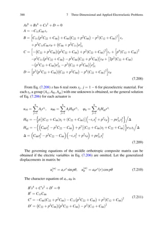 As6
þ Bs4
þ Cs2
þ D ¼ 0
A ¼ ÀC11C66 Er
B ¼ C11 p2
C22 þ C66
À Á
þ C66 C22 þ p2
C66
À Á
À p2
C12 þ C66ð Þ2
h i
Er
þ p2
C11C66 Eθ þ C66 þ p2
C11
À Á
e2
31
C ¼ À C22 þ p2
C66
À Á
p2
C22 þ C66
À Á
þ p2
C22 þ C66ð Þ2
h i
Er þ p4
C12 þ C66ð Þ2
h
Àp2
C11 p2
C22 þ C66
À Á
À p2
C66 C22 þ p2
C66
À ÁÃ
Eθ þ 2p2
C22 þ C66ð Þ
Â
À p2
C22 þ C66
À Á
e2
31 À p2
C22 þ p2
C66
À ÁÃ
e2
31
D ¼ p2
p2
C22 þ C66
À Á
C22 þ p2
C66
À Á
À p4
C22 þ C66ð Þ2
h i
Eθ
(7.208)
From Eq. (7.208) s has 6 real roots sj; j ¼ 1 À 6 for piezoelectric material. For
each sj, a group ðArj; Aθj; AφjÞ with one unknown is obtained, so the general solution
of Eq. (7.206) for each actuator is
ur0 ¼
X6
j¼1
Ajrsj
; uθ0 ¼
X6
j¼1
AjHθjrsj
; φ0 ¼
X6
j¼1
AjHφjrsj
Hθj ¼ À p C12 þ C66ð Þsj þ C22 þ C66ð Þ
Â Ã
ÀErs2
j þ p2
Eθ
 
À pe2
31s2
j
n o.
Δ
Hφj ¼ À C66s2
j À p2
C22 À C66
 
þ p2
C12 þ C66ð Þsj þ C22 þ C66
Â Ãn o
e31sj
.
Δ
Δ ¼ C66s2
j À p2
C22 À C66
 
ÀErs2
j þ p2
Eθ
 
þ pe2
31s2
j
(7.209)
The governing equations of the middle orthotropic composite matrix can be
obtained if the electric variables in Eq. (7.206) are omitted. Let the generalized
displacements in matrix be
uðmÞ
r ¼ arrs
sin pθ; u
ðmÞ
θ ¼ aθrs
ðrÞ cos pθ (7.210)
The character equation of ar; aθ is
B0
s4
þ C0
s2
þ D0
¼ 0
B0
¼ C11C66
C0
¼ ÀC66ðC22 þ p2
C66Þ À C11 p2
C22 þ C66
À Á
þ p2
C12 þ C66ð Þ2
D0
¼ C22 þ p2
C66
À Á
p2
C22 þ C66
À Á
À p2
C12 þ C66ð Þ2
(7.211)
388 7 Three-Dimensional and Applied Electroelastic Problems
 