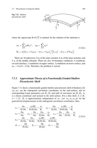 where the superscript M of CM
ij is omitted. So the solution of the substrate is
ur0 ¼
X4
j¼1
ajHrjrsj
; uθ0 ¼
X4
j¼1
ajrsj
Hrj ¼ p ðC12 þ C66Þsj À ðC22 þ C66Þ
Â Ã
C11s2
j À ðC22 þ p2
C66Þ
h i.
(7.212)
There are 16 unknowns: 6 Aj of the outer actuator, 6 Aj of the inner actuator, and
4 aj of the middle substrate. There are also 16 boundary conditions: 4 conditions
on each interface, 3 conditions on upper surface, 3 conditions on lower surface, and
σθz ¼ 0 at θ ¼ 0; θ0. Therefore, the problem is solved.
7.7.3 Approximate Theory of a Functionally Graded Shallow
Piezoelectric Shell
Figure 7.11 shows a functionally graded shallow piezoelectric shell of thickness 2h;
ðα1; α2Þ are the orthogonal curvilinear coordinates on the mid-surface; and its
corresponding Lame´ parameters are H1; H2 and radii of curvatures are R1; R2. α3
is a linear coordinate and normal to the mid-surface. For a thin shell, h ( Ri;
ði ¼ 1; 2Þ , Ri is approximately independent of α3 . Let ðu1; u2; u3; φÞ be the
generalized displacements in the orthogonal curvilinear coordinates, then
ε11 ¼
@u1
H1@α1
þ
u2@H1
H1H2@α2
þ
u3
R1
; ε22 ¼
@u2
H2@α2
þ
u1@H2
H1H2@α1
þ
u3
R2
ε33 ¼
@u3
@α3
; γ23 ¼
@u2
@α3
þ
@u3
H2@α2
À
u2
R2
; γ13 ¼
@u1
@α3
þ
@u3
H1@α1
À
u1
R1
γ12 ¼
@u1
H2@α2
þ
@u2
H1@α1
À
u2@H2
H1H2@α1
À
u1@H1
H1H2@α2
E1 ¼ À
@φ
H1@α1
; E2 ¼ À
@φ
H2@α2
; E3 ¼ À
@φ
@α3
(7.213)
Fig. 7.11 Shallow
piezoelectric shell
7.7 Piezoelectric Composite Shells 389
 