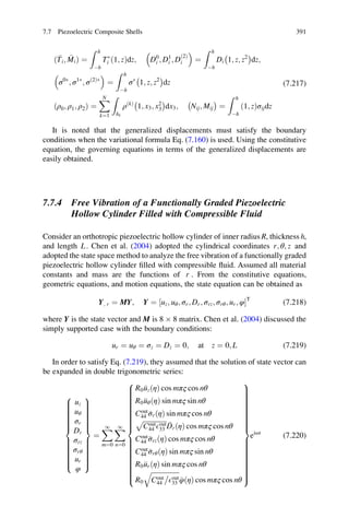 Ti; Mið Þ ¼
Z h
Àh
TÃ
i ð1; zÞdz; D0
i ; D1
i ; D
ð2Þ
i
 
¼
Z h
Àh
Di 1; z; z2
À Á
dz;
σ0Ã
; σ1Ã
; σð2ÞÃ
 
¼
Z h
Àh
σÃ
1; z; z2
À Á
dz
ρ0; ρ1; ρ2ð Þ ¼
XN
k¼1
Z
hk
ρðkÞ
1; x3; x2
3
À Á
dx3; Nij; Mij
À Á
¼
Z h
Àh
ð1; zÞσijdz
(7.217)
It is noted that the generalized displacements must satisfy the boundary
conditions when the variational formula Eq. (7.160) is used. Using the constitutive
equation, the governing equations in terms of the generalized displacements are
easily obtained.
7.7.4 Free Vibration of a Functionally Graded Piezoelectric
Hollow Cylinder Filled with Compressible Fluid
Consider an orthotropic piezoelectric hollow cylinder of inner radius R, thickness h,
and length L. Chen et al. (2004) adopted the cylindrical coordinates r; θ; z and
adopted the state space method to analyze the free vibration of a functionally graded
piezoelectric hollow cylinder ﬁlled with compressible ﬂuid. Assumed all material
constants and mass are the functions of r . From the constitutive equations,
geometric equations, and motion equations, the state equation can be obtained as
Y; r ¼ MY; Y ¼ ½uz; uθ; σr; Dr; σrz; σrθ; ur; φŠT
(7.218)
where Y is the state vector and M is 8 Â 8 matrix. Chen et al. (2004) discussed the
simply supported case with the boundary conditions:
ur ¼ uθ ¼ σz ¼ Dz ¼ 0; at z ¼ 0; L (7.219)
In order to satisfy Eq. (7.219), they assumed that the solution of state vector can
be expanded in double trigonometric series:
uz
uθ
σr
Dr
σrz
σrθ
ur
φ
8

:
9
=
;
¼
X1
m¼0
X1
n¼0
R0 uzðηÞ cos mπς cos nθ
R0 uθðηÞ sin mπς sin nθ
Cout
44 σrðηÞ sin mπς cos nθ
ﬃﬃﬃﬃﬃﬃﬃﬃﬃﬃﬃﬃﬃﬃﬃ
Cout
44 Eout
33
p
DrðηÞ cos mπς cos nθ
Cout
44 σrzðηÞ cos mπς cos nθ
Cout
44 σrθðηÞ sin mπς sin nθ
R0 urðηÞ sin mπς cos nθ
R0
ﬃﬃﬃﬃﬃﬃﬃﬃﬃﬃﬃﬃﬃﬃﬃﬃﬃ
Cout
44 Eout
33
q
φðηÞ cos mπς cos nθ
8

:
9
=
;
eiωt
(7.220)
7.7 Piezoelectric Composite Shells 391
 