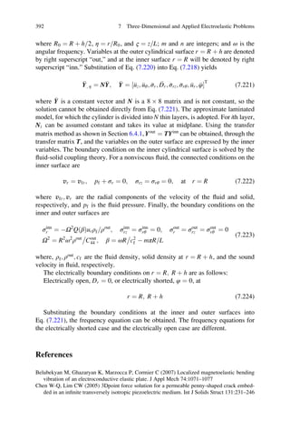where R0 ¼ R þ h 2= , η ¼ r R0= , and ς ¼ z L= ; m and n are integers; and ω is the
angular frequency. Variables at the outer cylindrical surface r ¼ R þ h are denoted
by right superscript “out,” and at the inner surface r ¼ R will be denoted by right
superscript “inn.” Substitution of Eq. (7.220) into Eq. (7.218) yields
Y; η ¼ NY; Y ¼ uz; uθ; σr; Dr; σrz; σrθ; ur; φ½ Š
T
(7.221)
where Y is a constant vector and N is a 8 Â 8 matrix and is not constant, so the
solution cannot be obtained directly from Eq. (7.221). The approximate laminated
model, for which the cylinder is divided into N thin layers, is adopted. For ith layer,
Ni can be assumed constant and takes its value at midplane. Using the transfer
matrix method as shown in Section 6.4.1, Yout
¼ TYinn
can be obtained, through the
transfer matrix T, and the variables on the outer surface are expressed by the inner
variables. The boundary condition on the inner cylindrical surface is solved by the
ﬂuid-solid coupling theory. For a nonviscous ﬂuid, the connected conditions on the
inner surface are
vr ¼ vfr; pf þ σr ¼ 0; σrz ¼ σrθ ¼ 0; at r ¼ R (7.222)
where vfr; vr are the radial components of the velocity of the ﬂuid and solid,
respectively, and pf is the ﬂuid pressure. Finally, the boundary conditions on the
inner and outer surfaces are
σinn
r ¼ ÀΩ2
QðβÞurρf ρout
= ; σinn
rz ¼ σinn
rθ ¼ 0; σout
r ¼ σout
rz ¼ σout
rθ ¼ 0
Ω2
¼ R2
ω2
ρout
Cout
44

; β ¼ ωR c2
f

À mπR L=
(7.223)
where, ρf; ρout
; cf are the ﬂuid density, solid density at r ¼ R þ h, and the sound
velocity in ﬂuid, respectively.
The electrically boundary conditions on r ¼ R; R þ h are as follows:
Electrically open, Dr ¼ 0, or electrically shorted, φ ¼ 0, at
r ¼ R; R þ h (7.224)
Substituting the boundary conditions at the inner and outer surfaces into
Eq. (7.221), the frequency equation can be obtained. The frequency equations for
the electrically shorted case and the electrically open case are different.
References
Belubekyan M, Ghazaryan K, Marzocca P, Cormier C (2007) Localized magnetoelastic bending
vibration of an electroconductive elastic plate. J Appl Mech 74:1071–1077
Chen W-Q, Lim CW (2005) 3Dpoint force solution for a permeable penny-shaped crack embed-
ded in an inﬁnite transversely isotropic piezoelectric medium. Int J Solids Struct 131:231–246
392 7 Three-Dimensional and Applied Electroelastic Problems
 