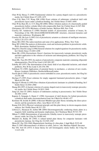 Chen W-Q, Shioya T (1999) Fundamental solution for a penny-shaped crack in a piezoelectric
media. Int J Solids Struct 47:1459–1475
Chen C-Q, Shen Y-P, Wang XM (1996) Exact solution of orthotropic cylindrical shell with
piezoelectric layers under cylindrical bending. Int J Solids Struct 33:4481–4494
Chen W-Q, Bian ZG, Lv C-F, Ding HJ (2004) 3Dfree vibration analysis of a functionally graded
piezoelectric hollow cylinder ﬁlled with compressible ﬂuid. Int J Solids Struct 41:947–964
Cherepanov GP (1979) Mechanics of brittle fracture. McGraw-Hill, New York
Crawley EF, Aanderson E (1989) Detailed models of piezoceramic actuation of beams, In:
Proceedings of the 30th AIAA/ASMI/ASCH/AHS/AHC structures, structural dynamics and
materials conference, Washington, DC
Crawley EF, De Luis J (1987) Use of piezoelectric actuators as elements of intelligent structures.
AIAA J 25:1373–1385
Deans SR (1983) The radon transform and some of its applications. Wiley, New York
Deeg WF (1980) The analysis of dislocation, crack and inclusion problems in piezoelectric solids.
Ph.D. dissertation, Stanford University
Ding H-J, Chen B, Liang J (1996) General solutions for coupled equations for piezoelectric media.
Int J Solids Struct 33:2283–2298
Dunn ML (1994) Electroelastic Green’s functions for transversely isotropic piezoelectric media
and their application to the solution of inclusion and inhomogeneity problems. Int J Eng Sci
32:119–131
Dunn ML, Taya M (1993) An analysis of piezoelectric composite materials containing ellipsoidal
inhomogeneities. Proc R Soc Lond A 443:265–287
Eshelby JD (1957) The determination of the elastic ﬁeld of an ellipsoidal inclusion, and related
problems. Proc R Soc Lond A 241:376–396
Fabrikant VI (1989) Applications of potential theory in mechanics, a selection of new results.
Kluwer Academic Publishers, Dordrecht/Boston/London
Fan H, Qin S (1995) A piezoelectric sensor embedded in a non- piezoelectric matrix. Int J Eng Sci
33:379–388
Heyliger P (1997) Exact solutions for simply supported laminated piezoelectric plates. J Appl
Mech 64:299–306
Heyliger P, Brooks S (1995) Free vibration of piezoelectric laminates in cylindrical bending. Int J
Solids Struct 32:2945–2960
Huang JH (1997) A fracture criterion of a penny-shaped crack in transversely isotropic piezoelec-
tric media. Int J Solids Struct 34:2631–2644
Jiang LZ, Sun CT (2001) Analysis of indentation cracking in piezoceramics. Int J Solids Struct
38:1903–11918
Kapuria S, Sengupta S, Dumir C (1998) Assessment of shell theories for hybrid piezoelectric
cylindrical shell under electromechanical load. Int J Mech Sci 40:461–477
Krommer M, Irschik H (2000) A Reissner-Mindlin-type plate theory including the direct piezo-
electric and the pyroelectric effect. Acta Mech 141:51–69
Kuang Z-B (2011) Physical variational principle and thin plate theory in electro-magneto-elastic
analysis. Int J Solids Struct 48:317–325
Librescu L, Hasanyan D, Ambur DR (2004) Electromagnetically conducting elastic plates in a
magnetic ﬁeld: modeling and dynamic implications. Int J Nonlinear Mech 39:723–729
Mikata Y (2000) Determination of piezoelectric Eshelby tensor in transversely isotropic piezo-
electric solids. Int J Eng Sci 38:605–641
Mitchell JA, Reddy JN (1995) A reﬁned hybrid plate theory for composite laminates with
piezoelectric laminae. Int J Eng Sci 32:2345–2367
Moon EC, Pao YH (1968) Magnetoelastic buckling of a thin plate. J Appl Mech 35:53–68
Mura T (1987) Micromechanics of defects in solids, 2nd rev. edn. Martinus-Nijhoff, Deventer
Pao YH, Yeh CS (1973) A linear theory for soft ferromagnetic elastic bodies. Int J Eng Sci
11:415–436
References 393
 