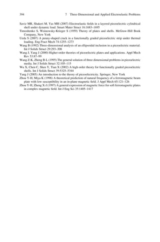 Saviz MR, Shakeri M, Yas MH (2007) Electroelastic ﬁelds in a layered piezoelectric cylindrical
shell under dynamic load. Smart Mater Struct 16:1683–1695
Timoshenko S, Woinowsky-Krieger S (1959) Theory of plates and shells. McGraw-Hill Book
Company, New York
Ueda S (2007) A penny-shaped crack in a functionally graded piezoelectric strip under thermal
loading. Eng Fract Mech 74:1255–1273
Wang B (1992) Three-dimensional analysis of an ellipsoidal inclusion in a piezoelectric material.
Int J Solids Struct 29:293–308
Wang J, Yang J (2000) Higher-order theories of piezoelectric plates and applications. Appl Mech
Rev 53:87–99
Wang Z-K, Zheng B-L (1995) The general solution of three dimensional problems in piezoelectric
media. Int J Solids Struct 32:105–115
Wu X, Chen C, Shen Y, Tian X (2002) A high order theory for functionally graded piezoelectric
shells. Int J Solids Struct 39:5325–5344
Yang J (2005) An introduction to the theory of piezoelectricity. Springer, New York
Zhou Y-H, Miya K (1998) A theoretical prediction of natural frequency of a ferromagnetic beam
plate with low susceptibility in an in-plane magnetic ﬁeld. J Appl Mech 65:121–126
Zhou Y-H, Zheng X-J (1997) A general expression of magnetic force for soft ferromagnetic plates
in complex magnetic ﬁeld. Int J Eng Sci 35:1405–1417
394 7 Three-Dimensional and Applied Electroelastic Problems
 