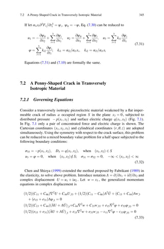 If let α1isi@3
Fi @z3
i

¼ ψi; ψ0 ¼ Àψ, Eq. (7.30) can be reduced to
u1 ¼ À
@ψ0
@x2
þ
X3
i¼1
@ψi
@x1
; u2 ¼
@ψ0
@x1
þ
X3
i¼1
@ψi
@x2
; u3 ¼
X3
i¼1
ki1
@ψi
@zi
φ ¼
X3
i¼1
ki2
@ψi
@zi
; ki1 ¼ αi2 αi1si= ; ki2 ¼ αi3 αi1si=
(7.31)
Equations (7.31) and (7.10) are formally the same.
7.2 A Penny-Shaped Crack in Transversely
Isotropic Material
7.2.1 Governing Equations
Consider a transversely isotropic piezoelectric material weakened by a ﬂat imper-
meable crack of radius a occupied region S in the plane x3 ¼ 0, subjected to
distributed pressure À p x1; x2ð Þ and surface electric charge q x1; x2ð Þ (Fig. 7.1).
In Fig. 7.1 only a pair of concentrated force and electric charge is shown. The
Cartesian coordinates x1; x2; x3ð Þ and cylindrical coordinates r; θ; zð Þ are adopted
simultaneously. Using the symmetry with respect to the crack surface, this problem
can be reduced to a mixed boundary value problem for a half space subjected to the
following boundary conditions:
σ33 ¼ Àpðx1; x2Þ; D3 ¼ qðx1; x2Þ; when ðx1; x2Þ 2 S
u3 ¼ φ ¼ 0; when ðx1; x2Þ =2 S; σ31 ¼ σ32 ¼ 0; À1  ðx1; x2Þ  1
(7.32)
Chen and Shioya (1999) extended the method proposed by Fabrikant (1989) in
the elasticity, to solve above problem. Introduce notation Λ ¼ @ @x1= þ i@ @x2= and
complex displacement U ¼ u1 þ iu2 . Let w ¼ x3 , the generalized momentum
equations in complex displacement is
ð1 2= ÞðC11 þ C66Þr2
U þ C44U;33 þ ð1 2= ÞðC11 À C66ÞΛ2 U þ ðC13 þ C44ÞΛw;3
þ ðe15 þ e31ÞΛφ;3 ¼ 0
ð1 2= ÞðC13 þ C44Þ ΛU þ Λ Uð Þ;3þC44r2
w þ C33w;33 þ e15r2
φ þ e33φ;33 ¼ 0
ð1 2= Þðe15 þ e31Þ ΛU þ Λ Uð Þ;3 þ e15r2
w þ e33w;33 À E11r2
φ À E33φ;33 ¼ 0
(7.33)
7.2 A Penny-Shaped Crack in Transversely Isotropic Material 345
 