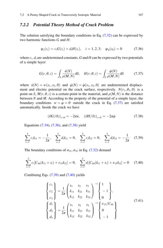 7.2.2 Potential Theory Method of Crack Problem
The solution satisfying the boundary conditions in Eq. (7.32) can be expressed by
two harmonic functions G and H:
ψiðziÞ ¼ ciGðziÞ þ diHðziÞ; i ¼ 1; 2; 3; ψ0ðz0Þ ¼ 0 (7.36)
where ci; di are undetermined constants. G and H can be expressed by two potentials
of a simple layer:
Gðr; θ; zÞ ¼
Z
S
^uðNÞ
ρðM; NÞ
dS; Hðr; θ; zÞ ¼
Z
S
^φðNÞ
ρðM; NÞ
dS (7.37)
where ^uðNÞ ¼ wðx1; x2; 0Þ and ^φðNÞ ¼ ^φðx1; x2; 0Þ are undetermined displace-
ment and electric potential on the crack surface, respectively. Nðr1; θ1; 0Þ is a
point on S, Mðr; θ; zÞ is a certain point in the material, and ρðM; NÞ is the distance
between N and M. According to the property of the potential of a simple layer, the
boundary conditions w ¼ φ ¼ 0 outside the crack in Eq. (7.37) are satisﬁed
automatically. Inside the crack we have
ð@G @z= Þz¼0 ¼ À2π^u; ð@H @z= Þz¼0 ¼ À2π^φ (7.38)
Equations (7.34), (7.36), and (7.38) yield
X3
i¼1
ciki1 ¼ À
1
2π
;
X3
i¼1
diki1 ¼ 0;
X3
i¼1
ciki2 ¼ 0;
X3
i¼1
diki2 ¼ À
1
2π
(7.39)
The boundary conditions of σ31; σ32 in Eq. (7.32) demand
X3
i¼1
ci C44ðki1 þ siÞ þ e15ki2½ Š ¼ 0;
X3
i¼1
di C44ðki1 þ siÞ þ e15ki2½ Š ¼ 0 (7.40)
Combining Eqs. (7.39) and (7.40) yields
c1
c2
c3
8

:
9
=
;
¼
1
2π
s1 s2 s3
k11 k21 k31
k12 k22 k32
0
B
@
1
C
A
À1 1
À 1
0
8

:
9
=
;
;
d1
d2
d3
8

:
9
=
;
¼
1
2π
s1 s2 s3
k11 k21 k31
k12 k22 k32
0
B
@
1
C
A
À1 e15 C44=
0
À 1
8

:
9
=
;
(7.41)
7.2 A Penny-Shaped Crack in Transversely Isotropic Material 347
 