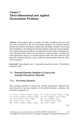 Chapter 7
Three-Dimensional and Applied
Electroelastic Problems
Abstract In this chapter, there are mainly two kinds of problems discussed. The
ﬁrst kind of problems is the 3D electroelastic problems: the potential function
method, the solutions of the penny-shaped crack and elliptic inclusions. The second
kind of problems is the applied electroelastic problems which are used in engineer-
ing: simple electroelastic problems, laminated piezoelectric plates containing clas-
sical and higher-order theories and piezoelectric composite shells. A uniﬁed ﬁrst-
order approximate theory of an electro-magneto-elastic thin plate derived by the
physical variational principle is given when the electromagnetic induction effect
can be neglected.
Keywords Penny-shaped crack • Laminated piezoelectric plate • Piezoelectric
composite shell
7.1 Potential Function Methods in Transversely
Isotropic Piezoelectric Materials
7.1.1 Governing Equations
The governing equations of transversely isotropic piezoelectric materials have
been discussed in previous chapters. In the material principle coordinates, the
constitutive equations are
σ1 ¼ C11u1;1 þ C12u2;2 þ C13u3;3 þ e31φ;3; σ2 ¼ C12u1;1 þ C11u2;2 þ C13u3;3 þ e31φ;3
σ3 ¼ C13u1;1 þ C13u2;2 þ C33u3;3 þ e33φ;3; σ4 ¼ σ23 ¼ C44ðu2;3 þ u3;2Þ þ e15φ;2
σ5 ¼ σ31 ¼ C44ðu1;3 þ u3;1Þ þ e15φ;1; σ6 ¼ σ12 ¼ C66ðu2;1 þ u1;2Þ
D1 ¼ e15ðu1;3 þ u3;1Þ À E11φ;1; D2 ¼ e24ðu2;3 þ u3;2Þ À E11φ;1
D3 ¼ e31u1;1 þ e31u2;2 þ e33u3;3 À E33φ;3; C66 ¼ ðC11 À C12Þ 2=
(7.1)
Z.-B. Kuang, Theory of Electroelasticity, DOI 10.1007/978-3-642-36291-0_7,
© Shanghai Jiao Tong University Press, Shanghai and Springer-Verlag Berlin Heidelberg 2014
339
 