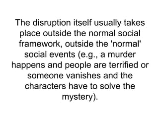 The disruption itself usually takes
  place outside the normal social
  framework, outside the 'normal'
    social events (e.g., a murder
happens and people are terrified or
     someone vanishes and the
    characters have to solve the
              mystery).
 