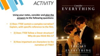 ACTIVITY
Using your notes, consider and plan the
answers to the following questions:
• 1) Does TTOE contain a complex narrative?
Explain, with specific reference to the film.
• 2) Does TTOE follow a linear structure?
Why do you think this is?
• 3) How important are characters to the
narrative of TTOE?
 
