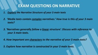 EXAM QUESTIONS ON NARRATIVE
1. Explore the Narrative Structure of your 3 main texts
2. ‘Media texts contain complex narrat...