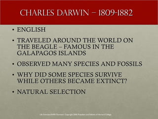 CHARLES DARWIN – 1809-1882 ENGLISH TRAVELED AROUND THE WORLD ON THE BEAGLE – FAMOUS IN THE GALAPAGOS ISLANDS OBSERVED MANY SPECIES AND FOSSILS WHY DID SOME SPECIES SURVIVE WHILE OTHERS BECAME EXTINCT? NATURAL SELECTION Life Sciences-HHMI Outreach. Copyright 2006 President and Fellows of Harvard College . 