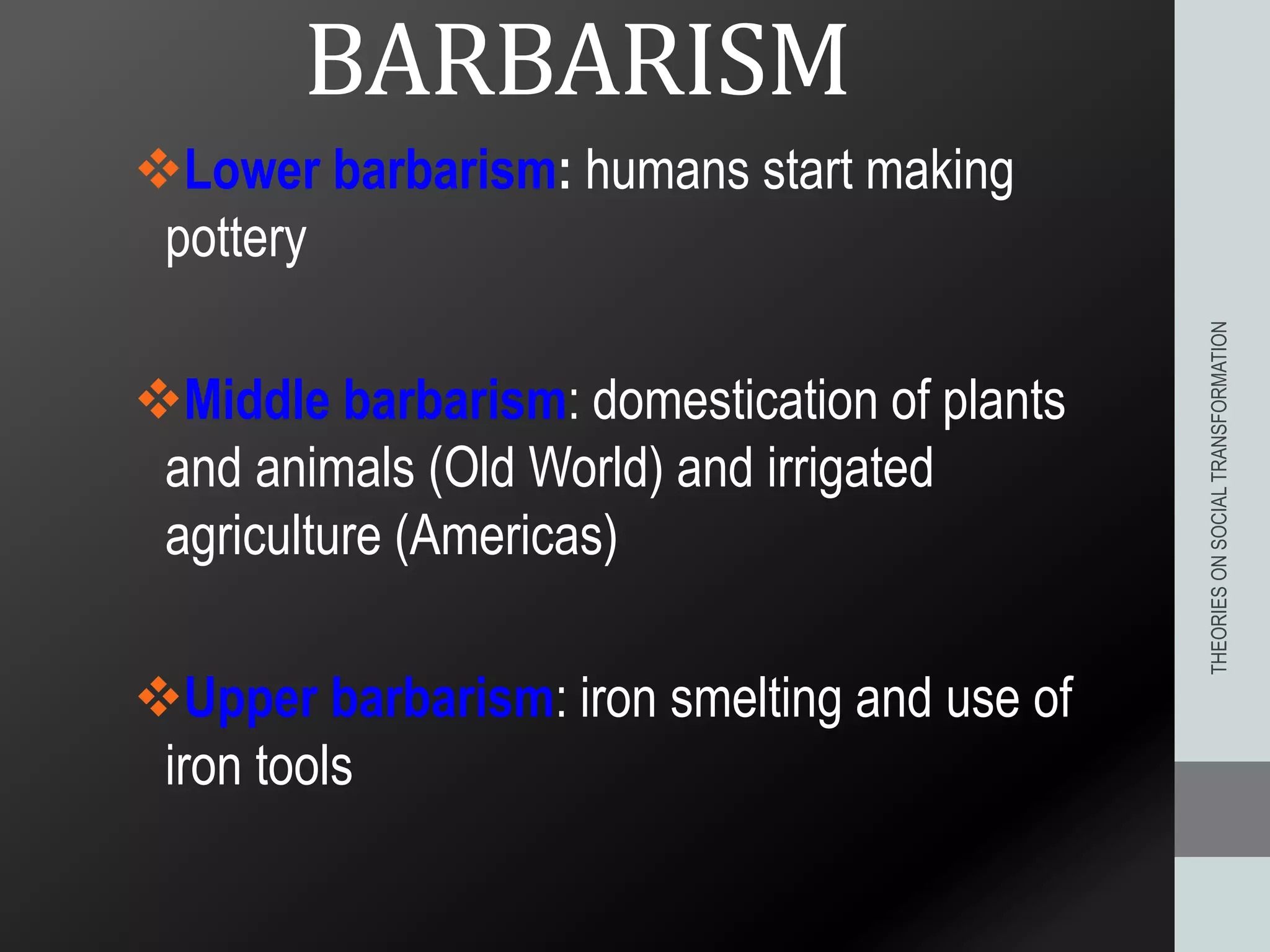 BARBARISM
Lower barbarism: humans start making
pottery
Middle barbarism: domestication of plants
and animals (Old World) and irrigated
agriculture (Americas)
Upper barbarism: iron smelting and use of
iron tools
THEORIESONSOCIALTRANSFORMATION
 
