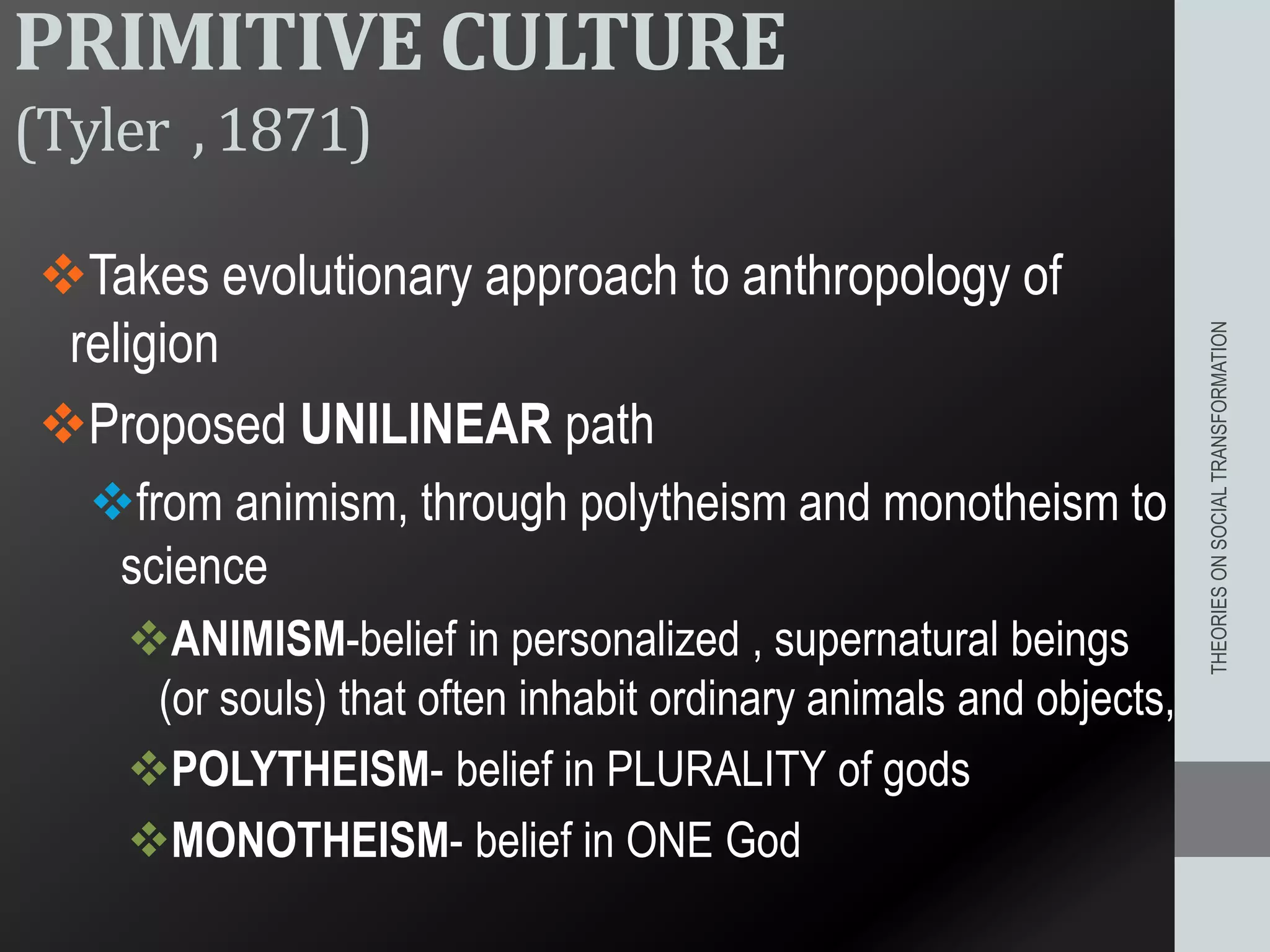 PRIMITIVE CULTURE
(Tyler , 1871)
Takes evolutionary approach to anthropology of
religion
Proposed UNILINEAR path
from animism, through polytheism and monotheism to
science
ANIMISM-belief in personalized , supernatural beings
(or souls) that often inhabit ordinary animals and objects,
POLYTHEISM- belief in PLURALITY of gods
MONOTHEISM- belief in ONE God
THEORIESONSOCIALTRANSFORMATION
 