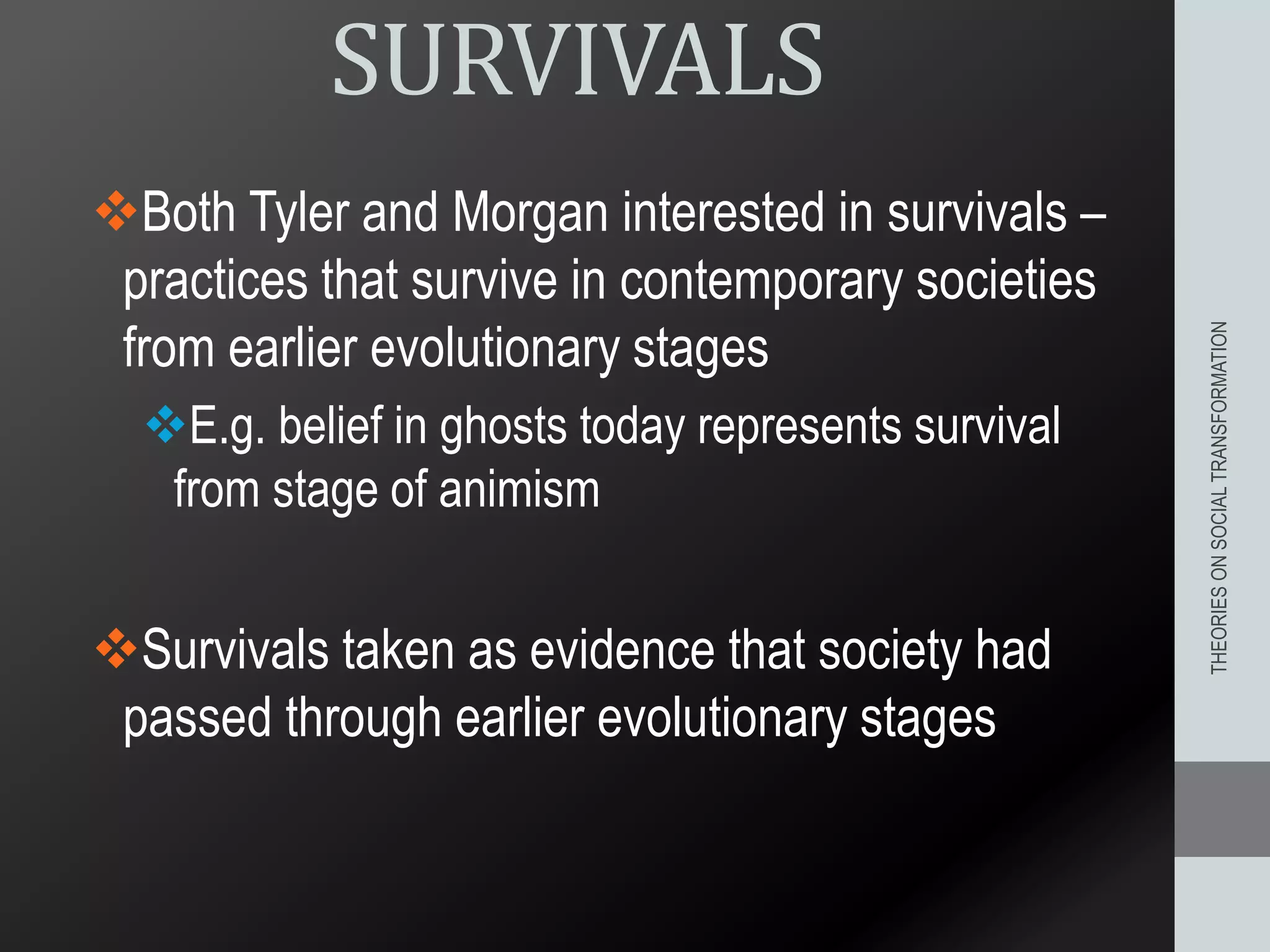 SURVIVALS
Both Tyler and Morgan interested in survivals –
practices that survive in contemporary societies
from earlier evolutionary stages
E.g. belief in ghosts today represents survival
from stage of animism
Survivals taken as evidence that society had
passed through earlier evolutionary stages
THEORIESONSOCIALTRANSFORMATION
 