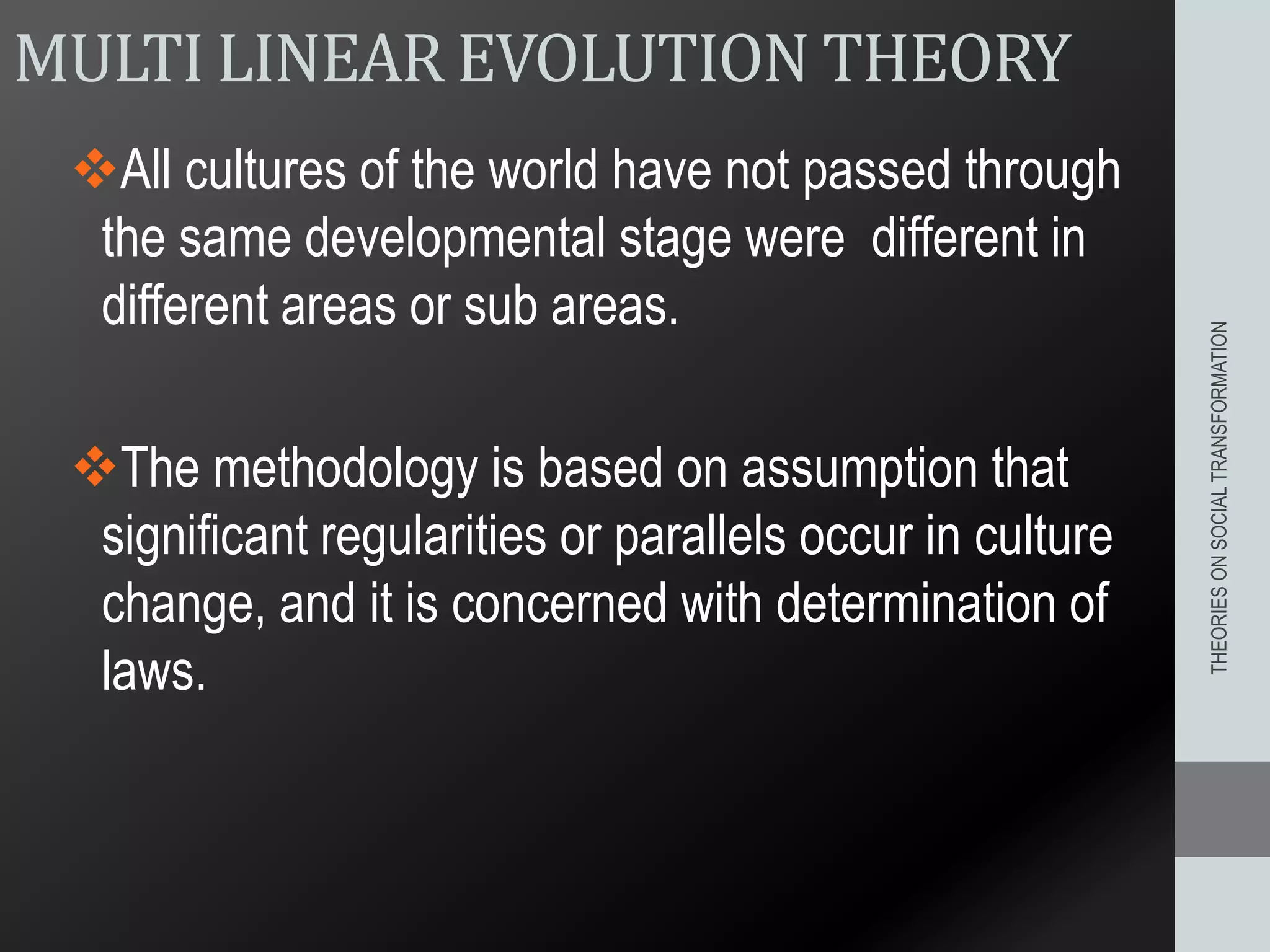 MULTI LINEAR EVOLUTION THEORY
All cultures of the world have not passed through
the same developmental stage were different in
different areas or sub areas.
The methodology is based on assumption that
significant regularities or parallels occur in culture
change, and it is concerned with determination of
laws.
THEORIESONSOCIALTRANSFORMATION
 