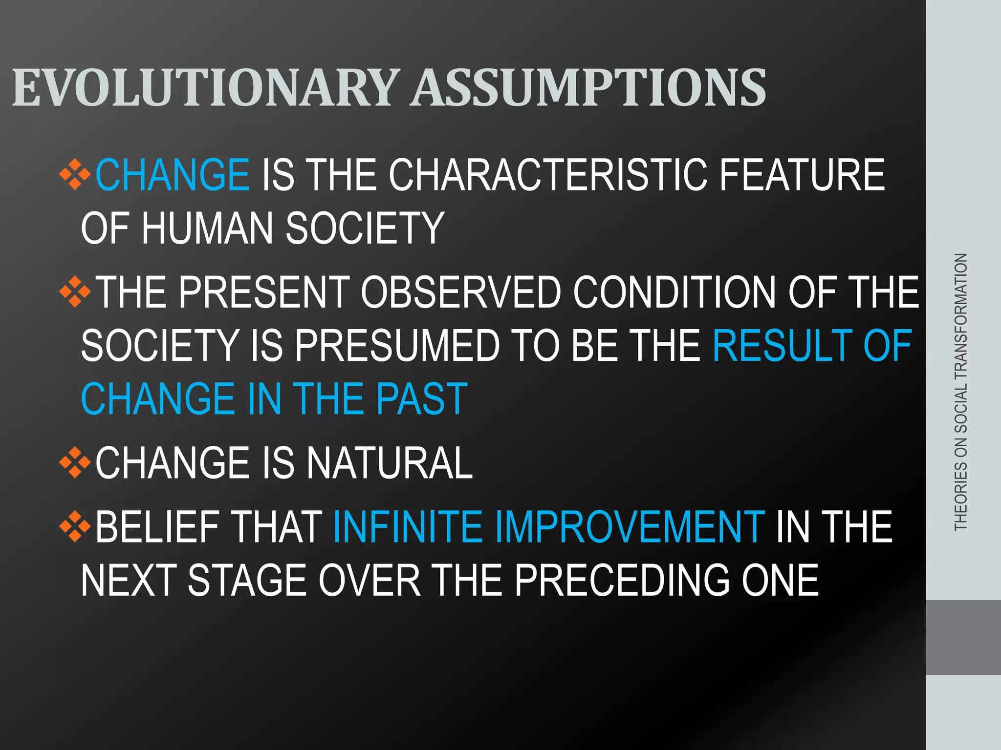 EVOLUTIONARY ASSUMPTIONS
CHANGE IS THE CHARACTERISTIC FEATURE
OF HUMAN SOCIETY
THE PRESENT OBSERVED CONDITION OF THE
SOCIETY IS PRESUMED TO BE THE RESULT OF
CHANGE IN THE PAST
CHANGE IS NATURAL
BELIEF THAT INFINITE IMPROVEMENT IN THE
NEXT STAGE OVER THE PRECEDING ONE
THEORIESONSOCIALTRANSFORMATION
 