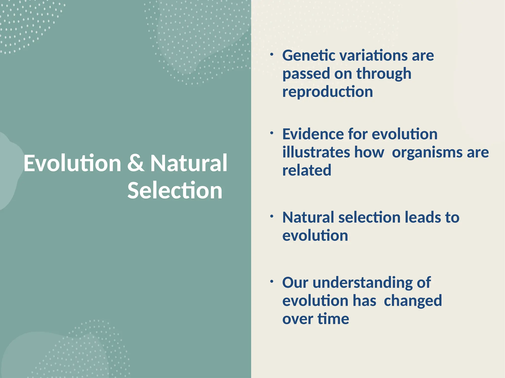 Evolution & Natural
Selection
• Genetic variations are
passed on through
reproduction
• Evidence for evolution
illustrates how organisms are
related
• Natural selection leads to
evolution
• Our understanding of
evolution has changed
over time
 