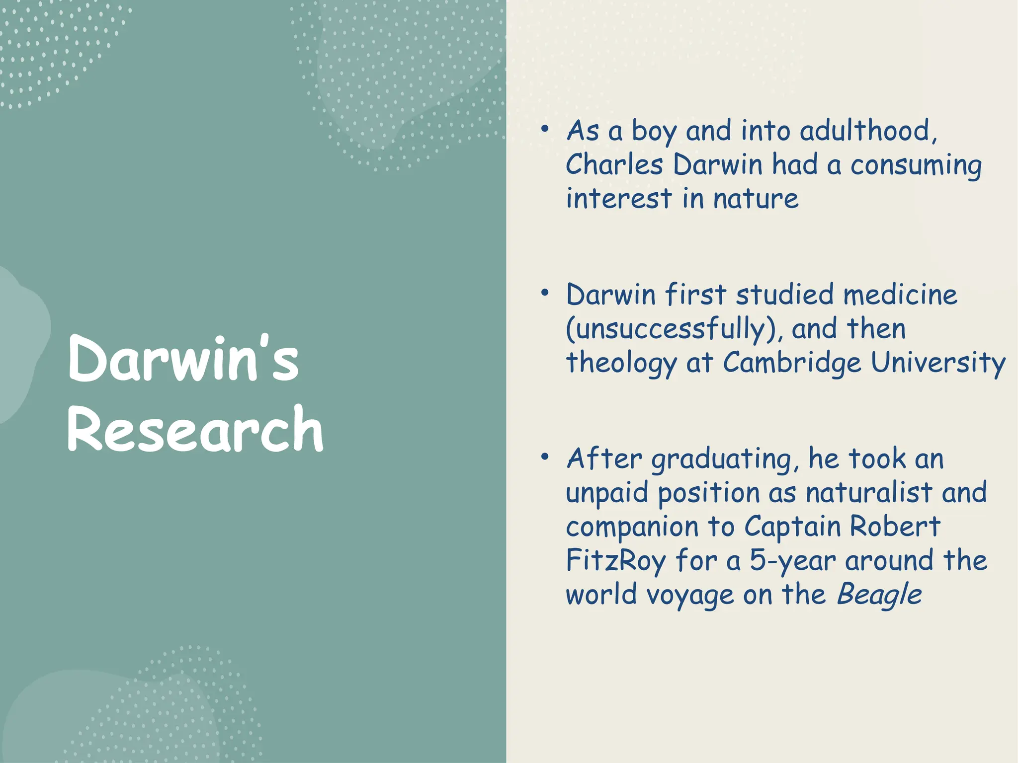 Darwin’s
Research
• As a boy and into adulthood,
Charles Darwin had a consuming
interest in nature
• Darwin first studied medicine
(unsuccessfully), and then
theology at Cambridge University
• After graduating, he took an
unpaid position as naturalist and
companion to Captain Robert
FitzRoy for a 5-year around the
world voyage on the Beagle
 