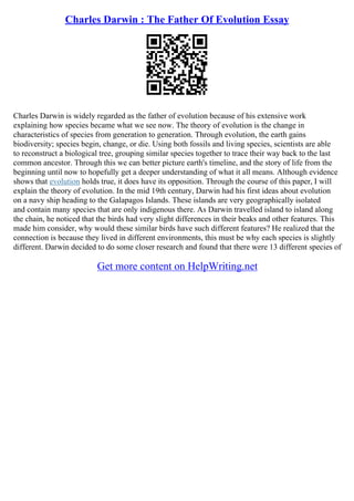 Charles Darwin : The Father Of Evolution Essay
Charles Darwin is widely regarded as the father of evolution because of his extensive work
explaining how species became what we see now. The theory of evolution is the change in
characteristics of species from generation to generation. Through evolution, the earth gains
biodiversity; species begin, change, or die. Using both fossils and living species, scientists are able
to reconstruct a biological tree, grouping similar species together to trace their way back to the last
common ancestor. Through this we can better picture earth's timeline, and the story of life from the
beginning until now to hopefully get a deeper understanding of what it all means. Although evidence
shows that evolution holds true, it does have its opposition. Through the course of this paper, I will
explain the theory of evolution. In the mid 19th century, Darwin had his first ideas about evolution
on a navy ship heading to the Galapagos Islands. These islands are very geographically isolated
and contain many species that are only indigenous there. As Darwin travelled island to island along
the chain, he noticed that the birds had very slight differences in their beaks and other features. This
made him consider, why would these similar birds have such different features? He realized that the
connection is because they lived in different environments, this must be why each species is slightly
different. Darwin decided to do some closer research and found that there were 13 different species of
Get more content on HelpWriting.net
 