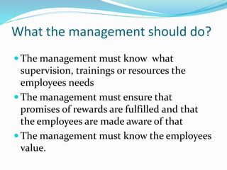 What the management should do?
 The management must know what
supervision, trainings or resources the
employees needs
 The management must ensure that
promises of rewards are fulfilled and that
the employees are made aware of that
 The management must know the employees
value.
 
