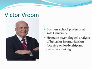 Victor Vroom
 Business school professor at
Yale University
 He made psychological analysis
of behavior in organization
focusing on leadership and
decision –making
 