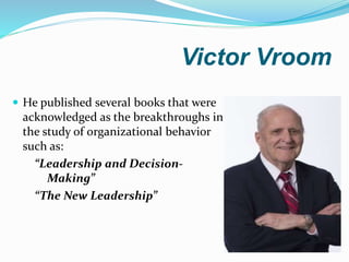 Victor Vroom
 He published several books that were
acknowledged as the breakthroughs in
the study of organizational behavior
such as:
“Leadership and Decision-
Making”
“The New Leadership”
 