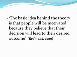  "The basic idea behind the theory
is that people will be motivated
because they believe that their
decision will lead to their desired
outcome" (Redmond, 2009)
 