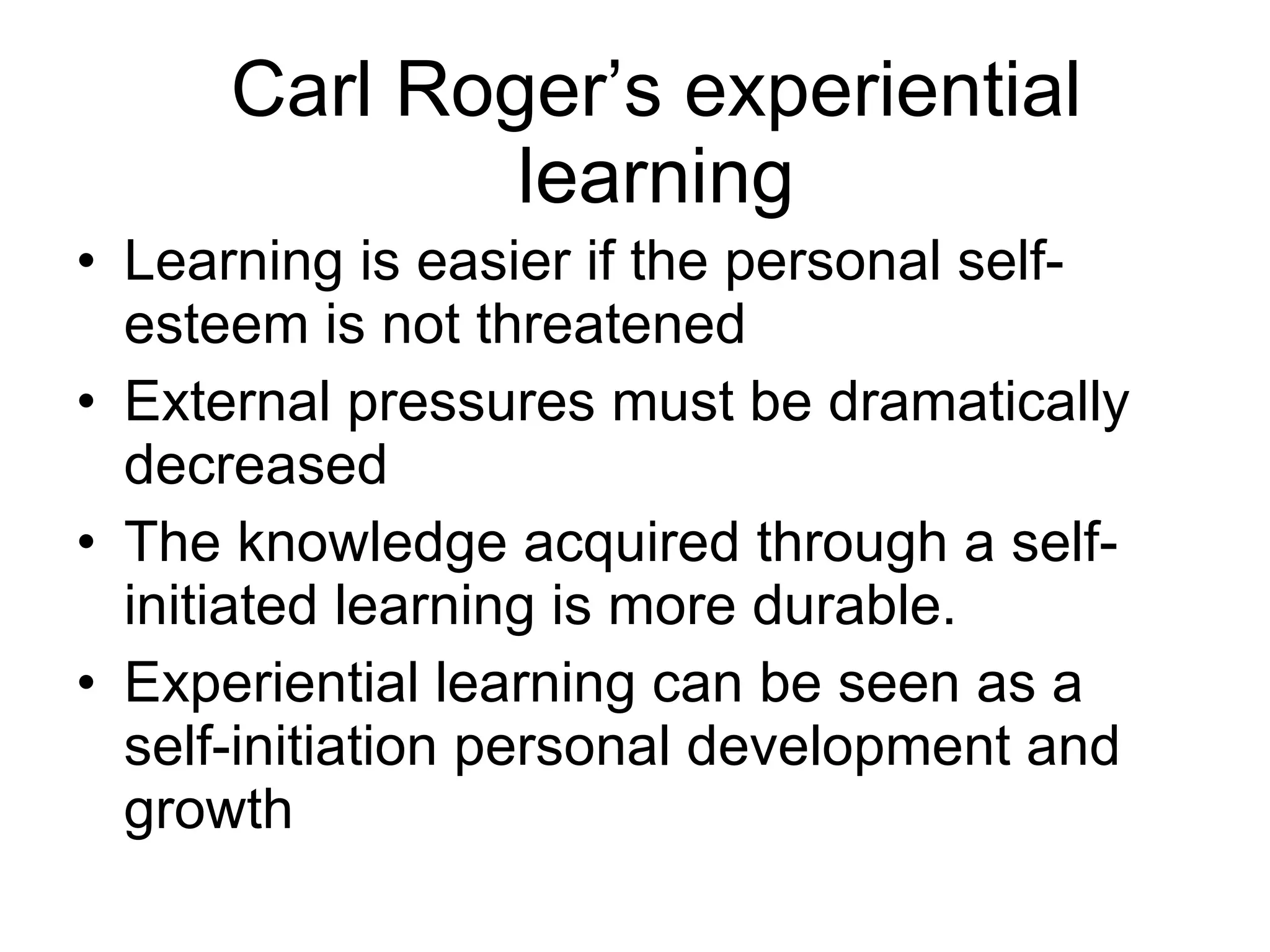 Carl Roger’s experiential learning Learning is easier if the personal self-esteem is not threatened External pressures must be dramatically decreased The knowledge acquired through a self-initiated learning is more durable. Experiential learning can be seen as a self-initiation personal development and growth 