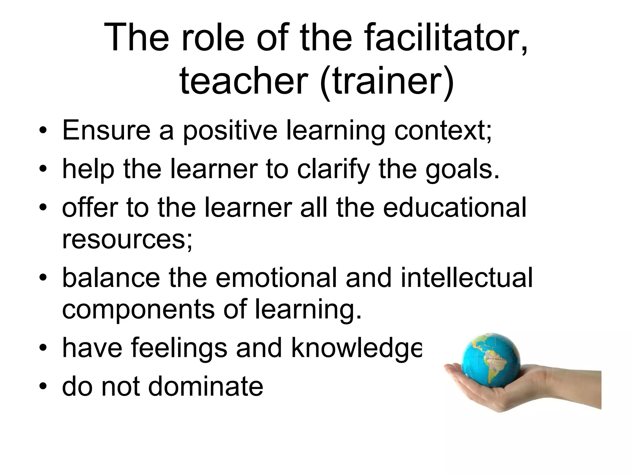 The role of the facilitator, teacher (trainer) Ensure a positive learning context; help the learner to clarify the goals. offer to the learner all the educational resources; balance the emotional and intellectual components of learning. have feelings and knowledge do not dominate 