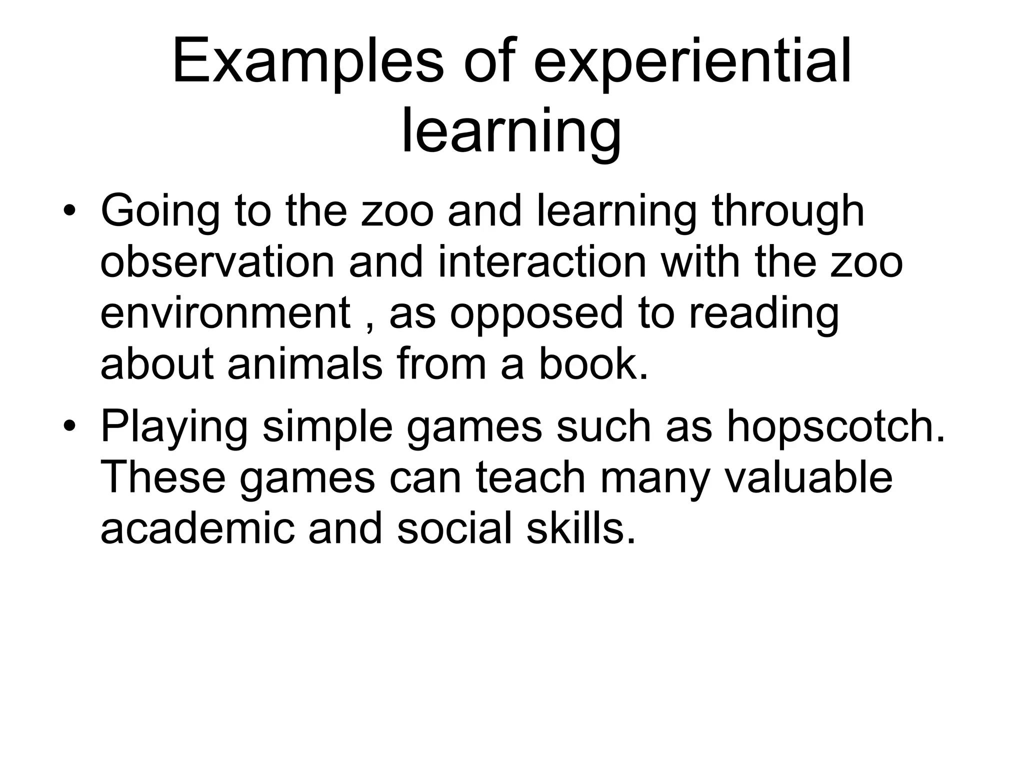 Examples of experiential learning Going to the zoo and learning through observation and interaction with the zoo environment , as opposed to reading about animals from a book. Playing simple games such as hopscotch. These games can teach many valuable academic and social skills. 