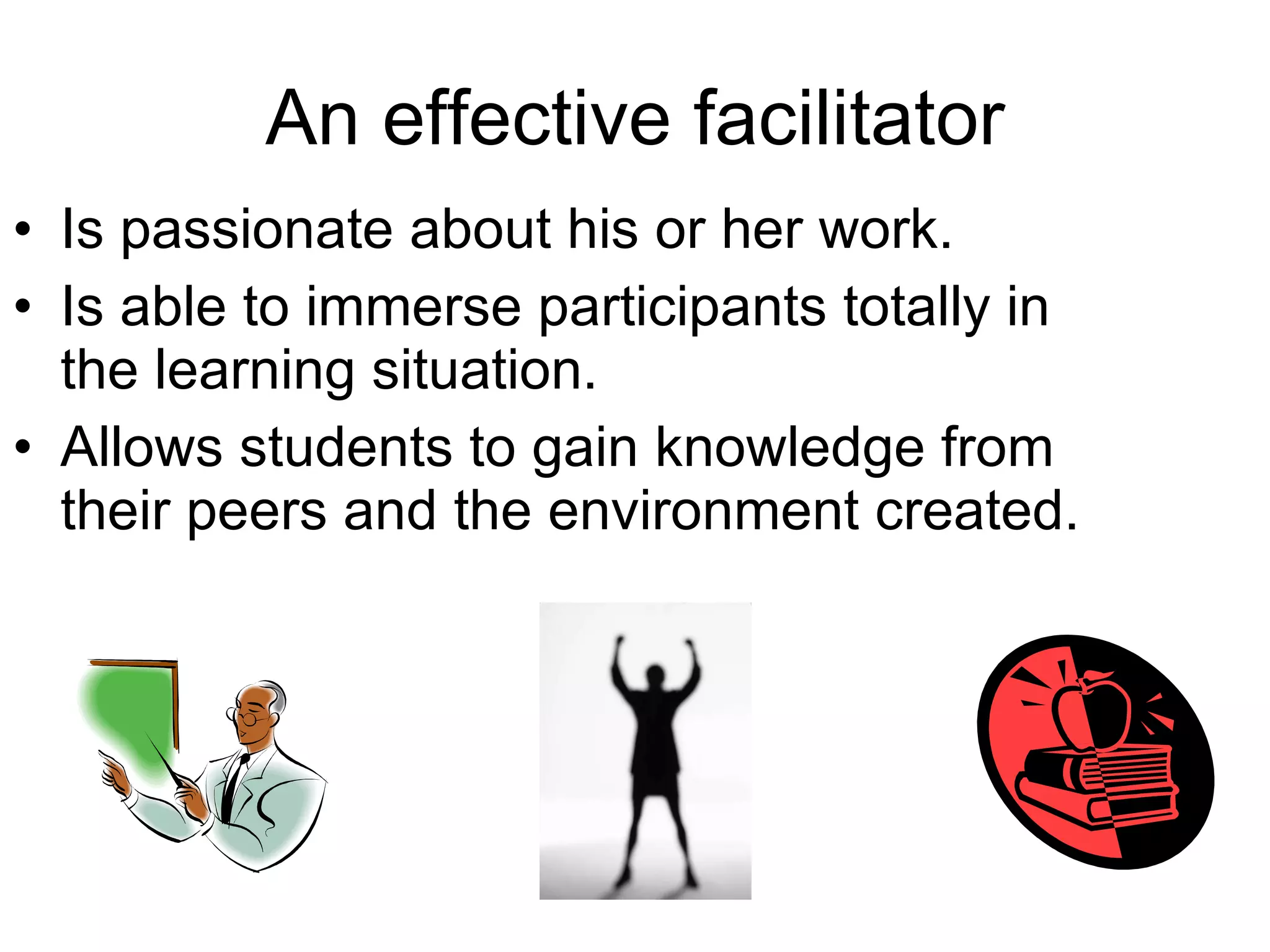 An effective facilitator Is passionate about his or her work. Is able to immerse participants totally in the learning situation. Allows students to gain knowledge from their peers and the environment created. 