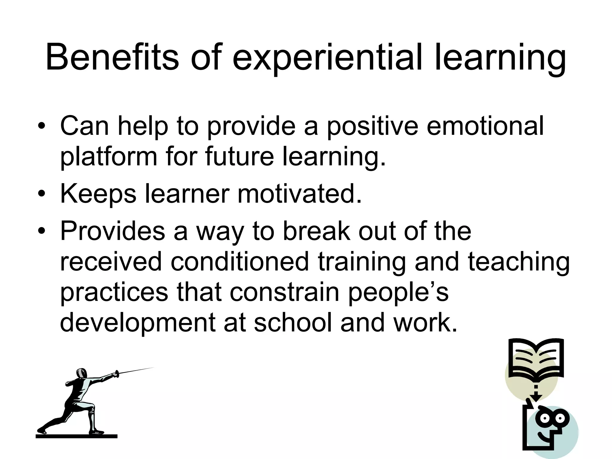 Benefits of experiential learning Can help to provide a positive emotional platform for future learning. Keeps learner motivated. Provides a way to break out of the received conditioned training and teaching practices that constrain people’s development at school and work. 