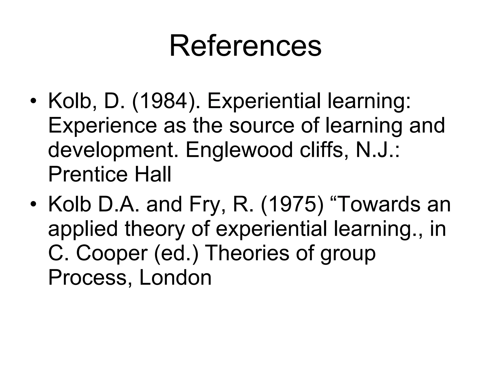 References Kolb, D. (1984). Experiential learning:  Experience as the source of learning and development. Englewood cliffs, N.J.: Prentice Hall Kolb D.A. and Fry, R. (1975) “Towards an applied theory of experiential learning., in C. Cooper (ed.) Theories of group Process, London 