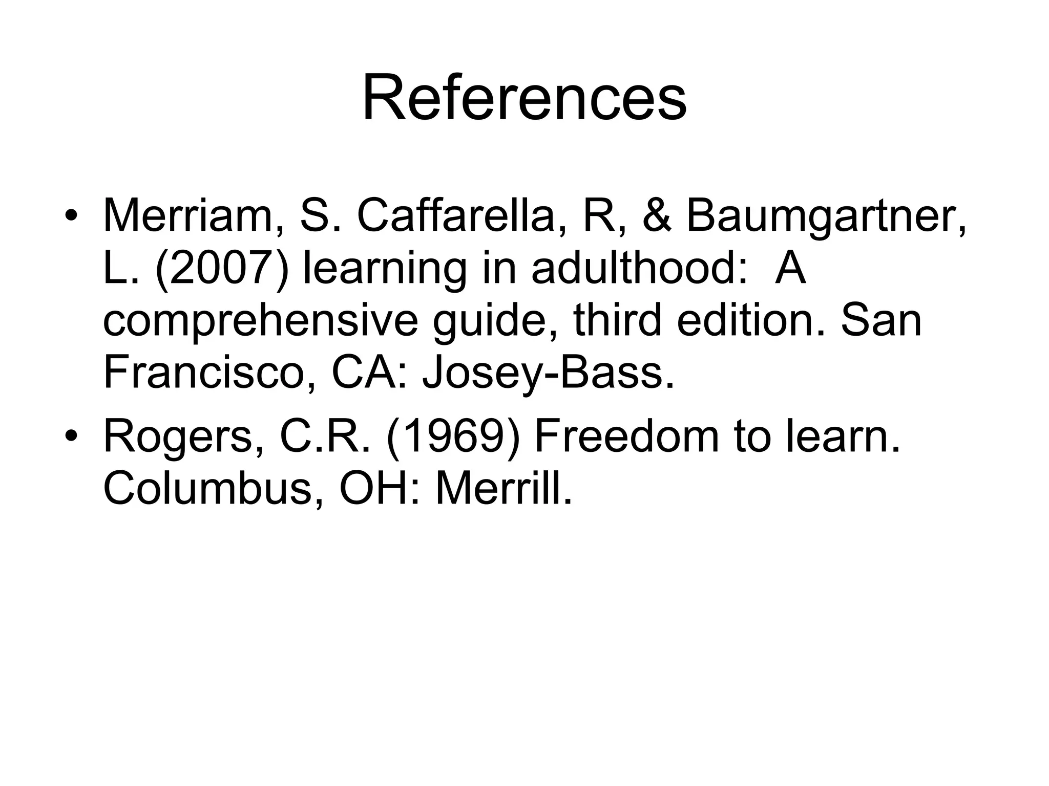 References Merriam, S. Caffarella, R, & Baumgartner, L. (2007) learning in adulthood:  A comprehensive guide, third edition. San Francisco, CA: Josey-Bass. Rogers, C.R. (1969) Freedom to learn. Columbus, OH: Merrill. 