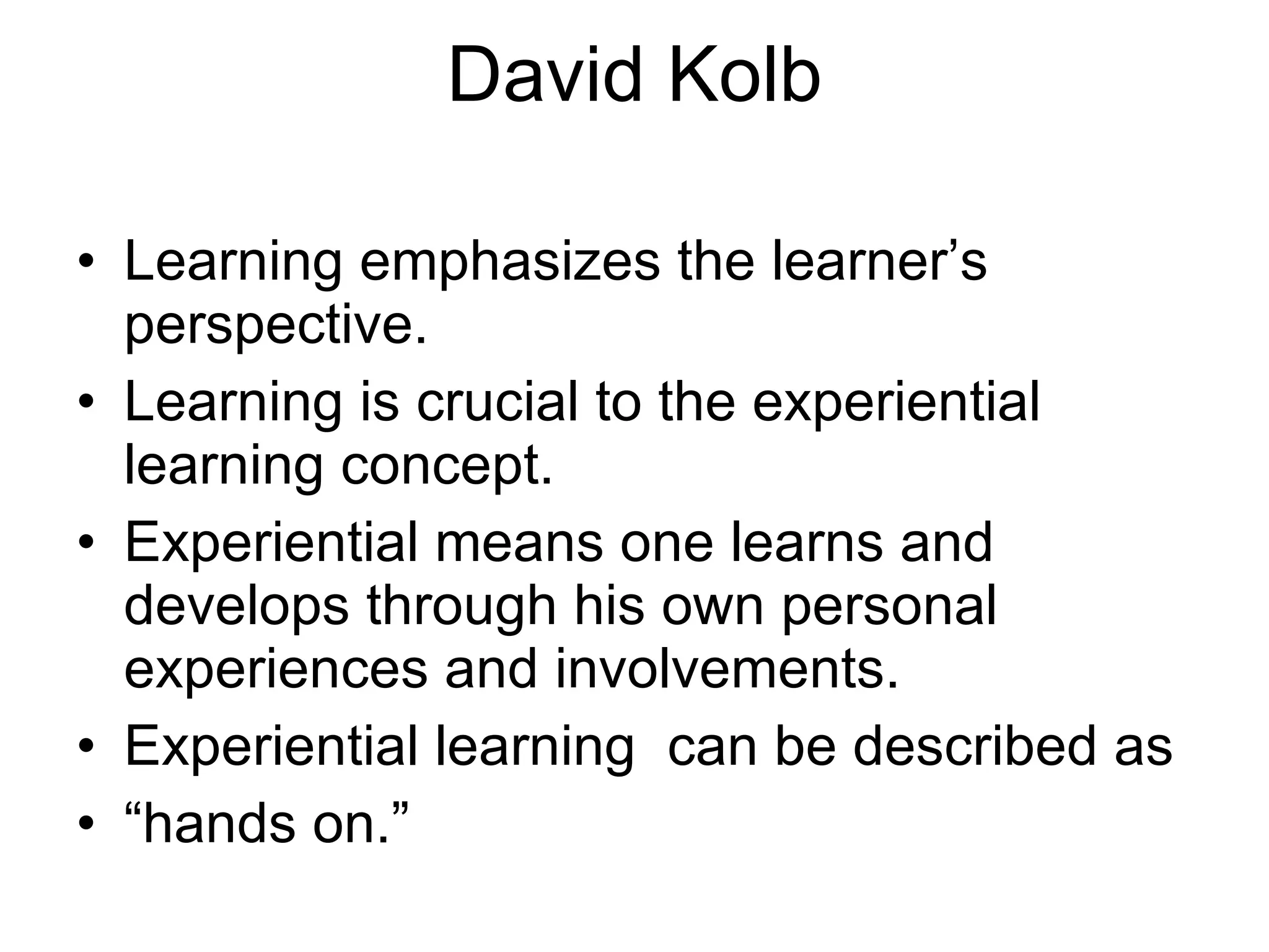 David Kolb   Learning emphasizes the learner’s perspective. Learning is crucial to the experiential learning concept. Experiential means one learns and develops through his own personal experiences and involvements. Experiential learning  can be described as  “ hands on.” 