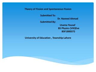 Theory of Fission and Spontaneous Fission
Submitted To:
Dr. Naveed Ahmad
Submitted By:
Usama Yousaf
BS Physics (VIII)Eve
BSF1800372
University of Education , Township Lahore
 