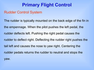 Primary Flight Control
Rudder Control System
The rudder is typically mounted on the back edge of the fin in
the empennage. When the pilot pushes the left pedal, the
rudder deflects left. Pushing the right pedal causes the
rudder to deflect right. Deflecting the rudder right pushes the
tail left and causes the nose to yaw right. Centering the
rudder pedals returns the rudder to neutral and stops the
yaw.
 