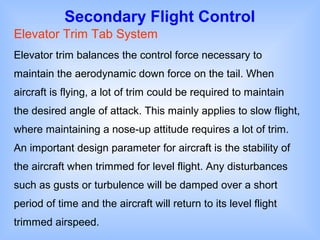 Secondary Flight Control
Elevator Trim Tab System
Elevator trim balances the control force necessary to
maintain the aerodynamic down force on the tail. When
aircraft is flying, a lot of trim could be required to maintain
the desired angle of attack. This mainly applies to slow flight,
where maintaining a nose-up attitude requires a lot of trim.
An important design parameter for aircraft is the stability of
the aircraft when trimmed for level flight. Any disturbances
such as gusts or turbulence will be damped over a short
period of time and the aircraft will return to its level flight
trimmed airspeed.
 