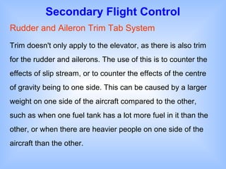 Secondary Flight Control
Rudder and Aileron Trim Tab System
Trim doesn't only apply to the elevator, as there is also trim
for the rudder and ailerons. The use of this is to counter the
effects of slip stream, or to counter the effects of the centre
of gravity being to one side. This can be caused by a larger
weight on one side of the aircraft compared to the other,
such as when one fuel tank has a lot more fuel in it than the
other, or when there are heavier people on one side of the
aircraft than the other.
 