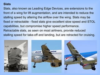 Slats
Slats, also known as Leading Edge Devices, are extensions to the
front of a wing for lift augmentation, and are intended to reduce the
stalling speed by altering the airflow over the wing. Slats may be
fixed or retractable - fixed slats give excellent slow speed and STOL
capabilities, but compromise higher speed performance.
Retractable slats, as seen on most airliners, provide reduced
stalling speed for take-off and landing, but are retracted for cruising.
 