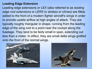 Leading Edge Extension
Leading edge extensions or LEX (also referred to as leading
edge root extensions or LERX or strakes or chines) are fillets
added to the front of a modern fighter aircraft's wings in order
to provide usable airflow at high angles of attack. They are
typically roughly triangular in shape, running from the leading
edge of the wing root to a point near the cockpit along the
fuselage. They tend to be fairly small in span, extending out
less than a meter. In effect, they are small delta wings grafted
onto the front of the normal wings.
 