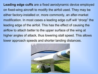 Leading edge cuffs are a fixed aerodynamic device employed
on fixed-wing aircraft to modify the airfoil used. They may be
either factory-installed or, more commonly, an after-market
modification. In most cases a leading edge cuff will “droop” the
leading edge of the airfoil. This has the effect of causing the
airflow to attach better to the upper surface of the wing at
higher angles of attack, thus lowering stall speed. This allows
lower approach speeds and shorter landing distances.
 