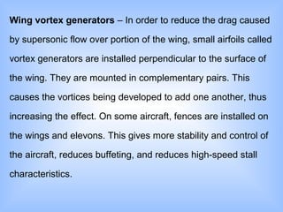 Wing vortex generators – In order to reduce the drag caused
by supersonic flow over portion of the wing, small airfoils called
vortex generators are installed perpendicular to the surface of
the wing. They are mounted in complementary pairs. This
causes the vortices being developed to add one another, thus
increasing the effect. On some aircraft, fences are installed on
the wings and elevons. This gives more stability and control of
the aircraft, reduces buffeting, and reduces high-speed stall
characteristics.
 